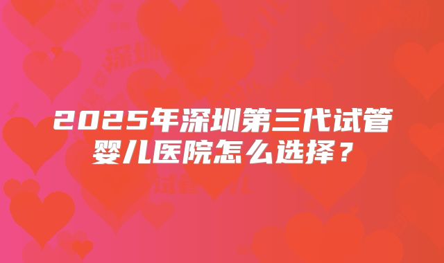 2025年深圳第三代试管婴儿医院怎么选择?