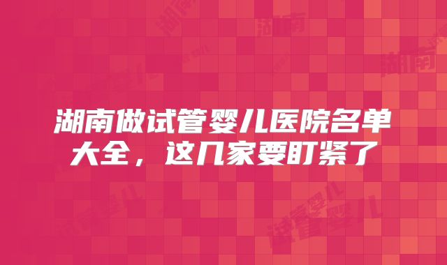 湖南做试管婴儿医院名单大全，这几家要盯紧了