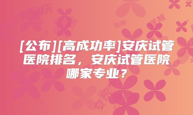 [公布][高成功率]安庆试管医院排名，安庆试管医院哪家专业？