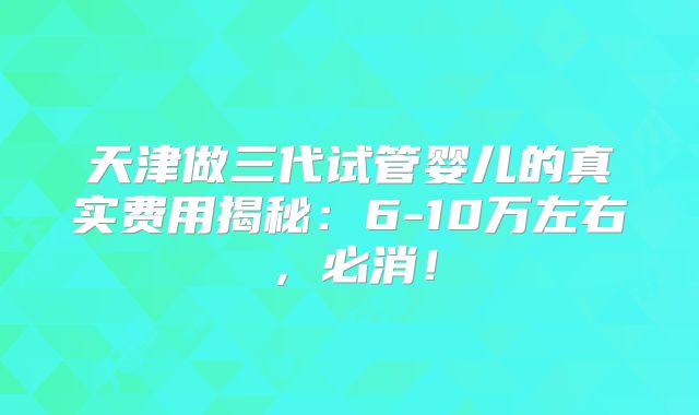 天津做三代试管婴儿的真实费用揭秘：6-10万左右，必消！