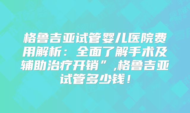 格鲁吉亚试管婴儿医院费用解析：全面了解手术及辅助治疗开销”,格鲁吉亚试管多少钱！