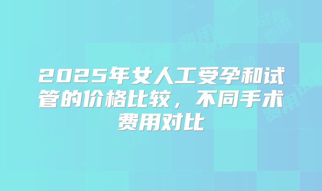2025年女人工受孕和试管的价格比较，不同手术费用对比