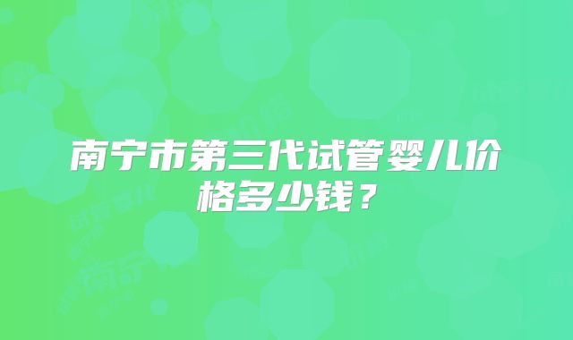 南宁市第三代试管婴儿价格多少钱？