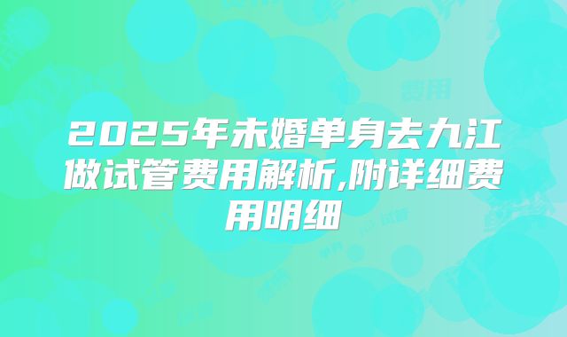 2025年未婚单身去九江做试管费用解析,附详细费用明细