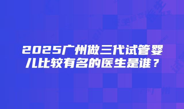 2025广州做三代试管婴儿比较有名的医生是谁？