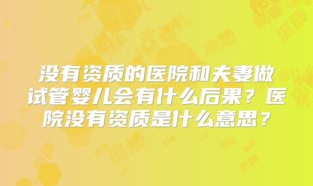 没有资质的医院和夫妻做试管婴儿会有什么后果？医院没有资质是什么意思？