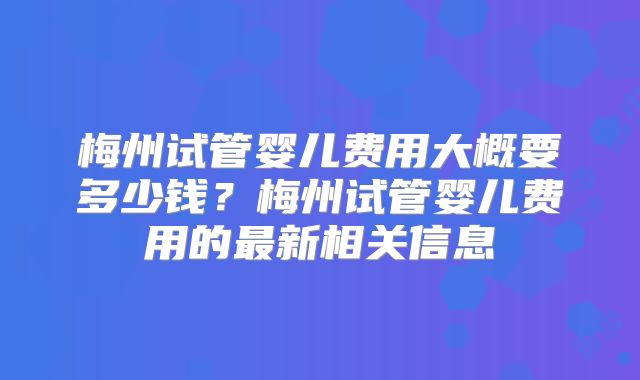 梅州试管婴儿费用大概要多少钱？梅州试管婴儿费用的最新相关信息