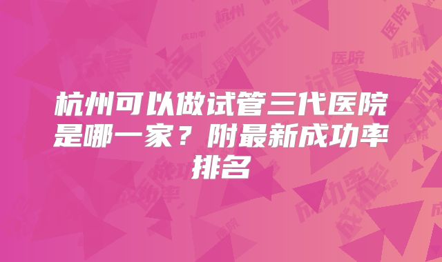 杭州可以做试管三代医院是哪一家？附最新成功率排名