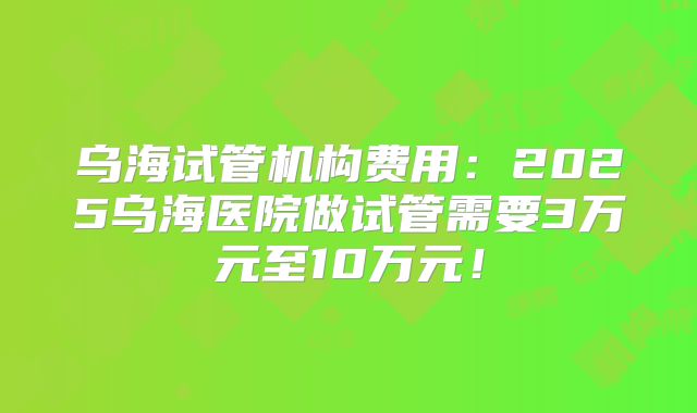 乌海试管机构费用：2025乌海医院做试管需要3万元至10万元！