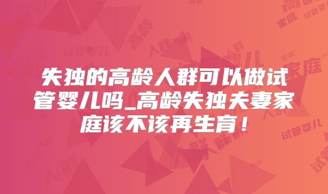 失独的高龄人群可以做试管婴儿吗_高龄失独夫妻家庭该不该再生育!