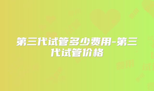 第三代试管多少费用-第三代试管价格