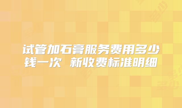 试管加石膏服务费用多少钱一次 新收费标准明细