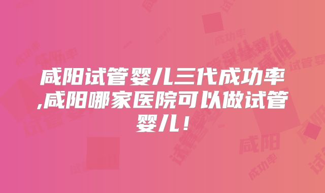 咸阳试管婴儿三代成功率,咸阳哪家医院可以做试管婴儿!