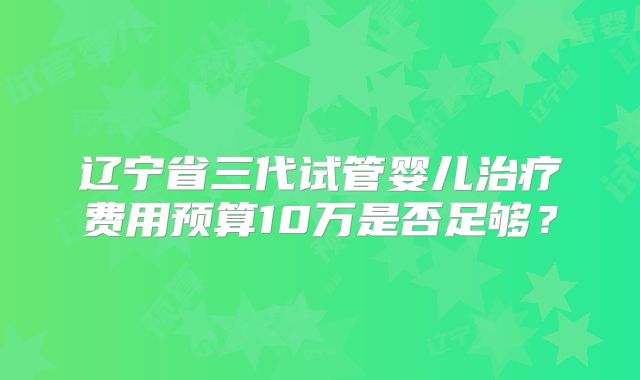 辽宁省三代试管婴儿治疗费用预算10万是否足够?