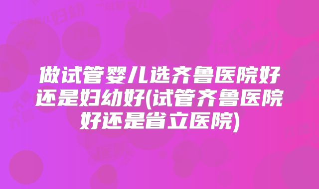 做试管婴儿选齐鲁医院好还是妇幼好(试管齐鲁医院好还是省立医院)