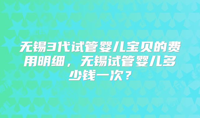 无锡3代试管婴儿宝贝的费用明细，无锡试管婴儿多少钱一次？