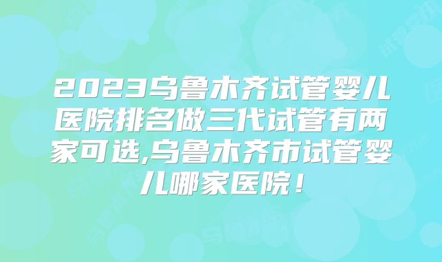 2023乌鲁木齐试管婴儿医院排名做三代试管有两家可选,乌鲁木齐市试管婴儿哪家医院!
