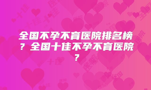 全国不孕不育医院排名榜?全国十佳不孕不育医院?