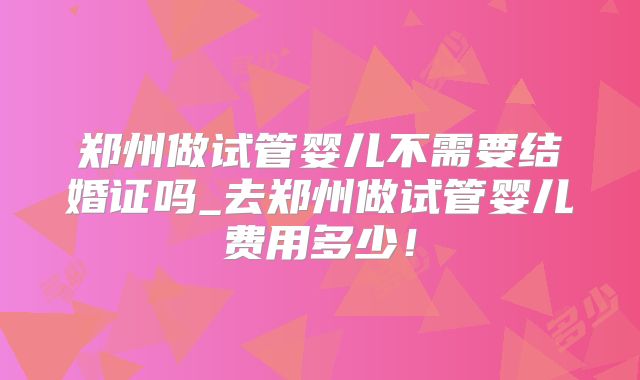 郑州做试管婴儿不需要结婚证吗_去郑州做试管婴儿费用多少！