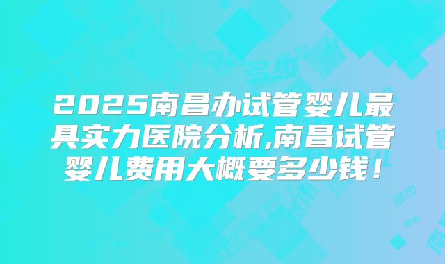 2025南昌办试管婴儿最具实力医院分析,南昌试管婴儿费用大概要多少钱!