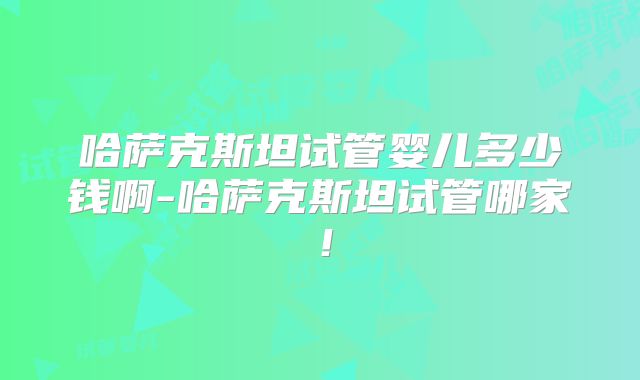 哈萨克斯坦试管婴儿多少钱啊-哈萨克斯坦试管哪家！