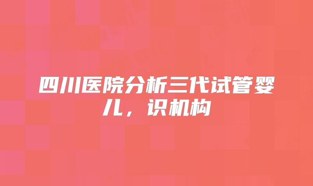 四川医院分析三代试管婴儿，识机构