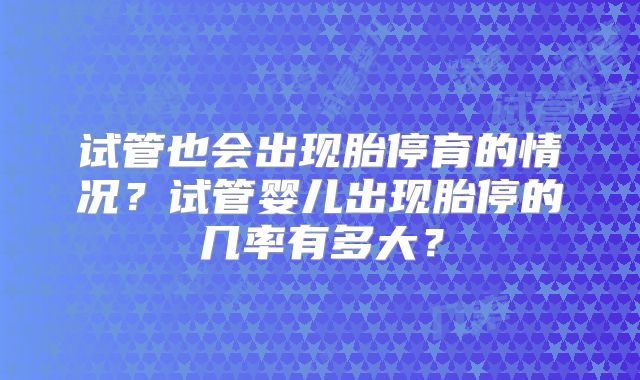 试管也会出现胎停育的情况?试管婴儿出现胎停的几率有多大?