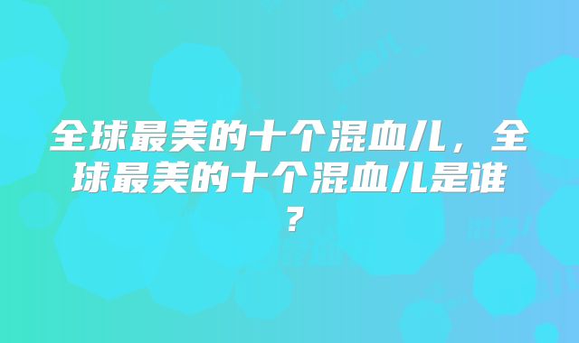 全球最美的十个混血儿,全球最美的十个混血儿是谁?
