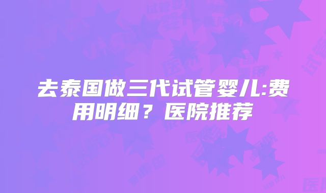 去泰国做三代试管婴儿:费用明细？医院推荐