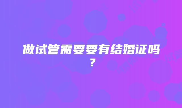 做试管需要要有结婚证吗?