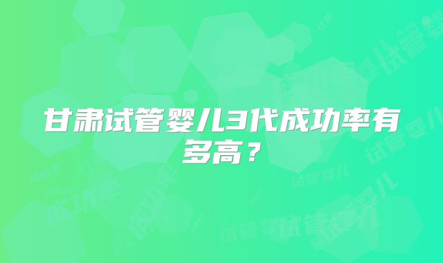 甘肃试管婴儿3代成功率有多高？