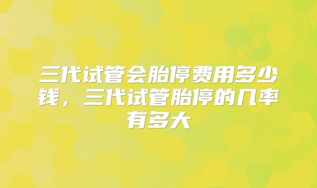 三代试管会胎停费用多少钱，三代试管胎停的几率有多大