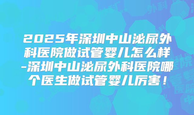 2025年深圳中山泌尿外科医院做试管婴儿怎么样-深圳中山泌尿外科医院哪个医生做试管婴儿厉害！