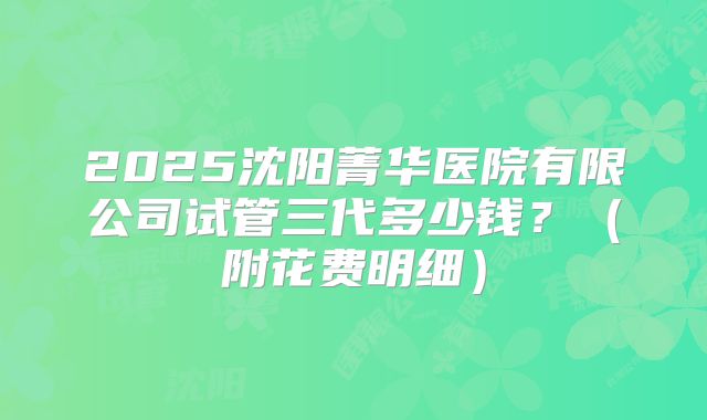 2025沈阳菁华医院有限公司试管三代多少钱?(附花费明细)