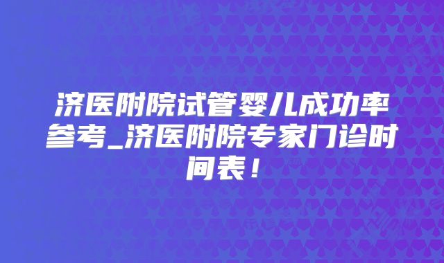 济医附院试管婴儿成功率参考_济医附院专家门诊时间表!