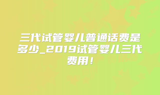 三代试管婴儿普通话费是多少_2019试管婴儿三代费用！
