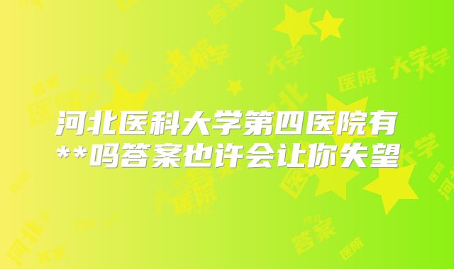 河北医科大学第四医院有**吗答案也许会让你失望