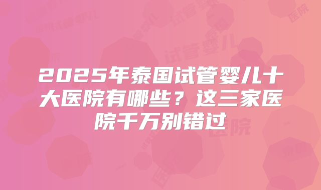 2025年泰国试管婴儿十大医院有哪些？这三家医院千万别错过