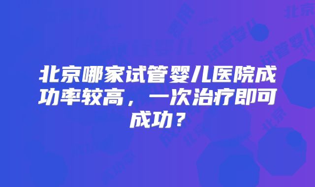 北京哪家试管婴儿医院成功率较高,一次治疗即可成功?