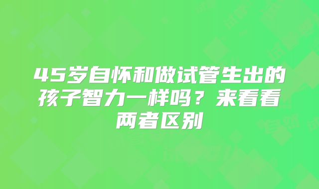 45岁自怀和做试管生出的孩子智力一样吗?来看看两者区别