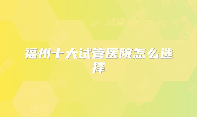 福州十大试管医院怎么选择