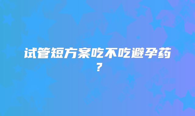 试管短方案吃不吃避孕药？