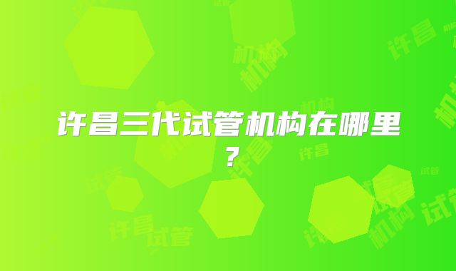 许昌三代试管机构在哪里？