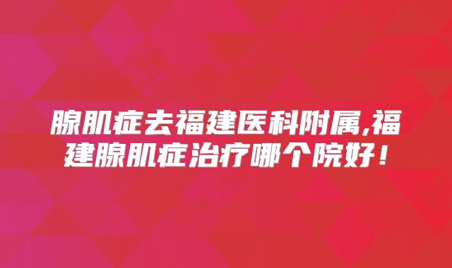 腺肌症去福建医科附属,福建腺肌症治疗哪个院好!