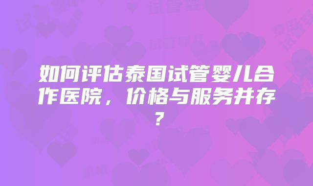 如何评估泰国试管婴儿合作医院,价格与服务并存?