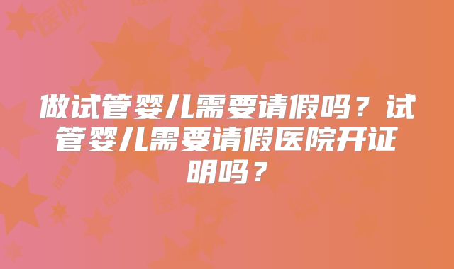 做试管婴儿需要请假吗?试管婴儿需要请假医院开证明吗?
