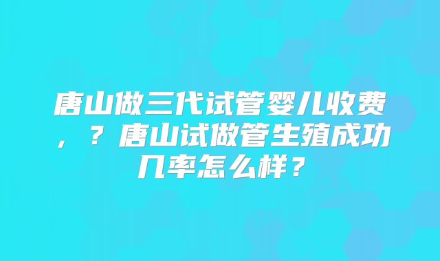 唐山做三代试管婴儿收费,?唐山试做管生殖成功几率怎么样?