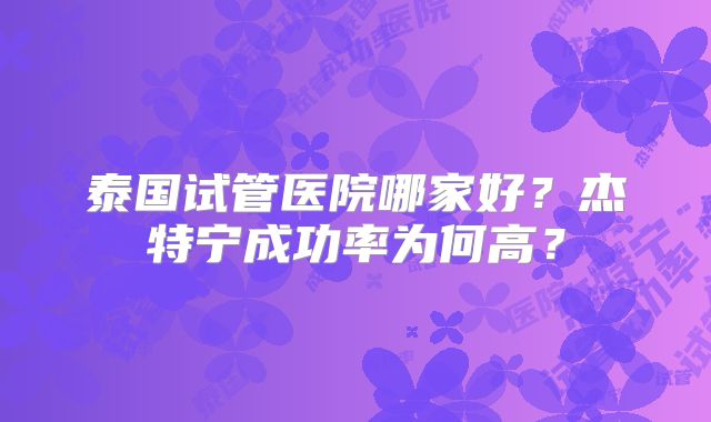 泰国试管医院哪家好？杰特宁成功率为何高？