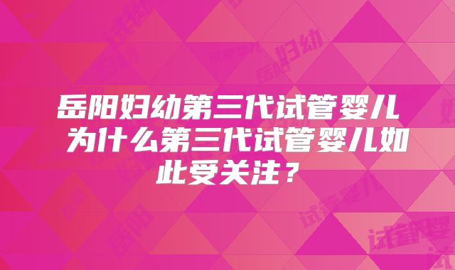 岳阳妇幼第三代试管婴儿 为什么第三代试管婴儿如此受关注？