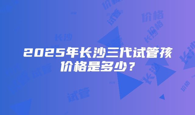 2025年长沙三代试管孩价格是多少？